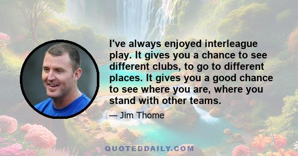 I've always enjoyed interleague play. It gives you a chance to see different clubs, to go to different places. It gives you a good chance to see where you are, where you stand with other teams.