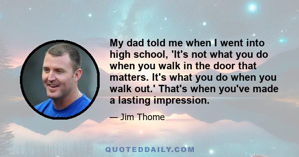 My dad told me when I went into high school, 'It's not what you do when you walk in the door that matters. It's what you do when you walk out.' That's when you've made a lasting impression.