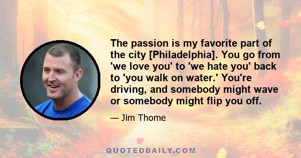 The passion is my favorite part of the city [Philadelphia]. You go from 'we love you' to 'we hate you' back to 'you walk on water.' You're driving, and somebody might wave or somebody might flip you off.