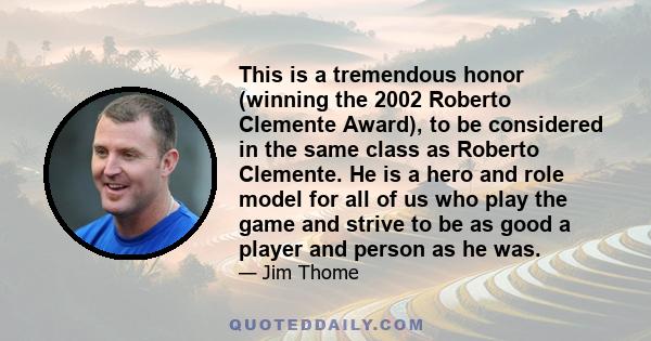 This is a tremendous honor (winning the 2002 Roberto Clemente Award), to be considered in the same class as Roberto Clemente. He is a hero and role model for all of us who play the game and strive to be as good a player 