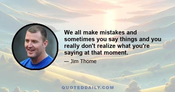 We all make mistakes and sometimes you say things and you really don't realize what you're saying at that moment.