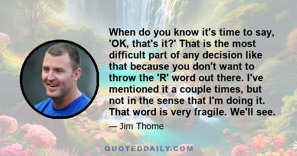 When do you know it's time to say, 'OK, that's it?' That is the most difficult part of any decision like that because you don't want to throw the 'R' word out there. I've mentioned it a couple times, but not in the