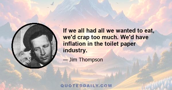 If we all had all we wanted to eat, we'd crap too much. We'd have inflation in the toilet paper industry.