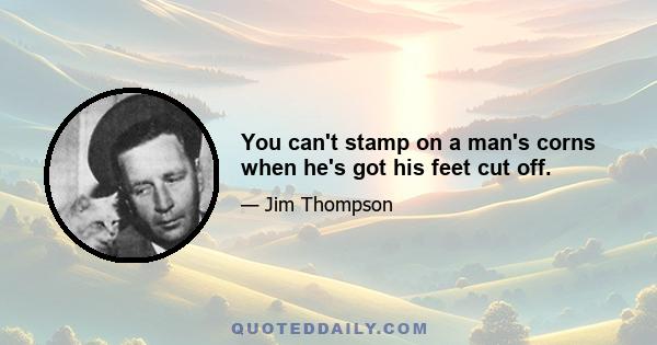 You can't stamp on a man's corns when he's got his feet cut off.