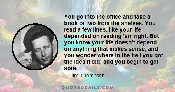 You go into the office and take a book or two from the shelves. You read a few lines, like your life depended on reading 'em right. But you know your life doesn't depend on anything that makes sense, and you wonder