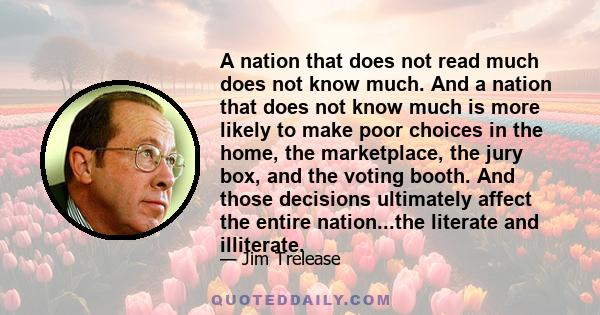 A nation that does not read much does not know much. And a nation that does not know much is more likely to make poor choices in the home, the marketplace, the jury box, and the voting booth. And those decisions