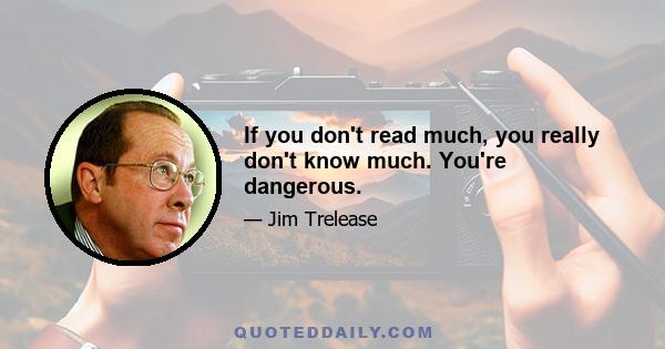 If you don't read much, you really don't know much. You're dangerous.