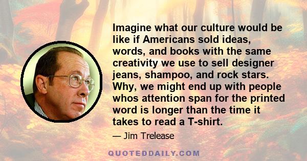 Imagine what our culture would be like if Americans sold ideas, words, and books with the same creativity we use to sell designer jeans, shampoo, and rock stars. Why, we might end up with people whos attention span for