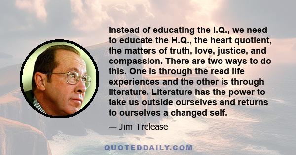 Instead of educating the I.Q., we need to educate the H.Q., the heart quotient, the matters of truth, love, justice, and compassion. There are two ways to do this. One is through the read life experiences and the other