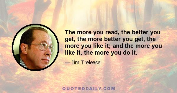 The more you read, the better you get, the more better you get, the more you like it; and the more you like it, the more you do it.