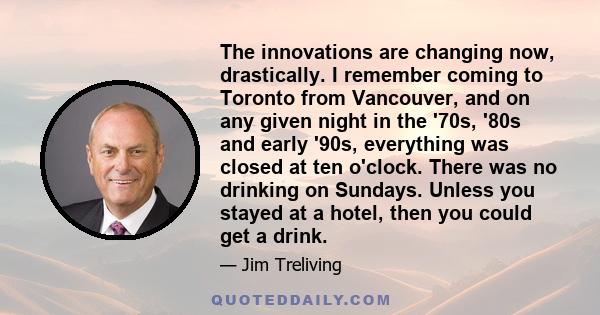 The innovations are changing now, drastically. I remember coming to Toronto from Vancouver, and on any given night in the '70s, '80s and early '90s, everything was closed at ten o'clock. There was no drinking on