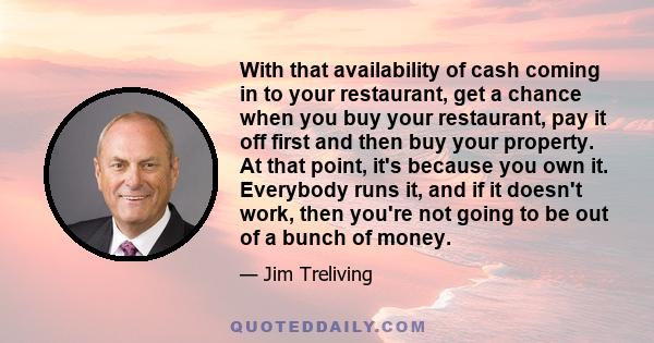 With that availability of cash coming in to your restaurant, get a chance when you buy your restaurant, pay it off first and then buy your property. At that point, it's because you own it. Everybody runs it, and if it