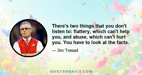 There's two things that you don't listen to: flattery, which can't help you, and abuse, which can't hurt you. You have to look at the facts.