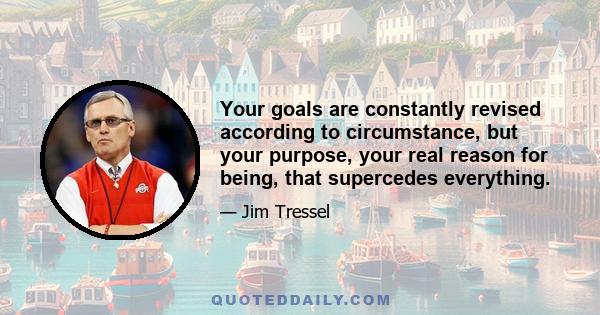 Your goals are constantly revised according to circumstance, but your purpose, your real reason for being, that supercedes everything.