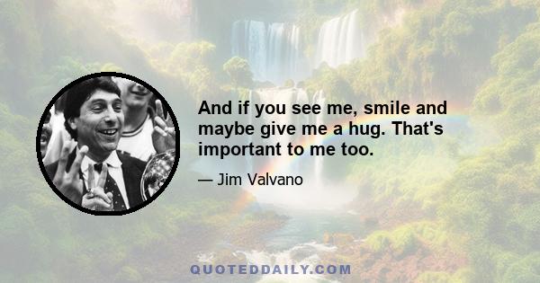 And if you see me, smile and maybe give me a hug. That's important to me too.