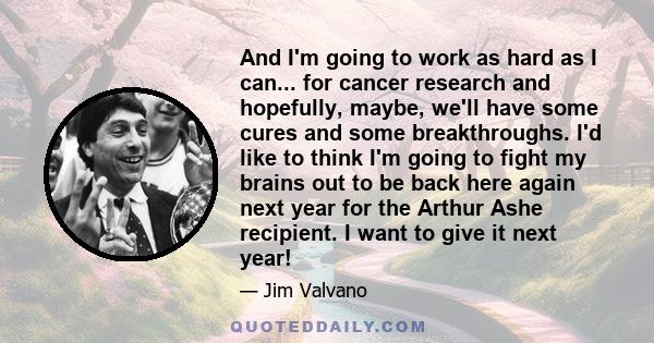 And I'm going to work as hard as I can... for cancer research and hopefully, maybe, we'll have some cures and some breakthroughs. I'd like to think I'm going to fight my brains out to be back here again next year for