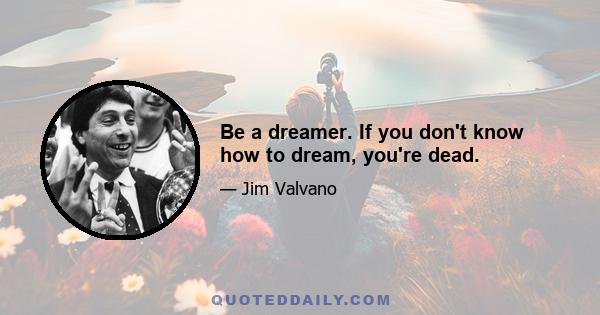 Be a dreamer. If you don't know how to dream, you're dead.