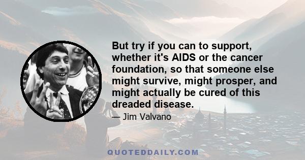 But try if you can to support, whether it's AIDS or the cancer foundation, so that someone else might survive, might prosper, and might actually be cured of this dreaded disease.