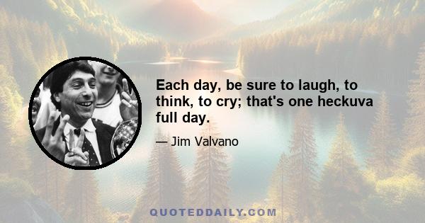 Each day, be sure to laugh, to think, to cry; that's one heckuva full day.