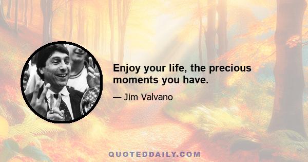 Enjoy your life, the precious moments you have.