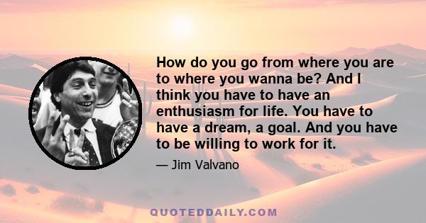 How do you go from where you are to where you wanna be? And I think you have to have an enthusiasm for life. You have to have a dream, a goal. And you have to be willing to work for it.