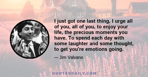 I just got one last thing, I urge all of you, all of you, to enjoy your life, the precious moments you have. To spend each day with some laughter and some thought, to get you're emotions going.