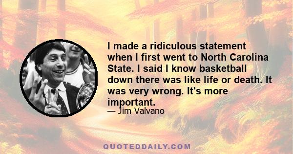 I made a ridiculous statement when I first went to North Carolina State. I said I know basketball down there was like life or death. It was very wrong. It's more important.