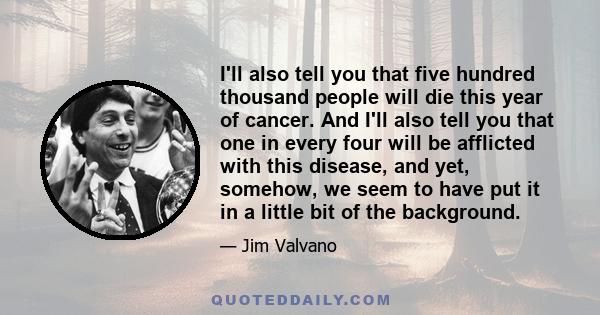 I'll also tell you that five hundred thousand people will die this year of cancer. And I'll also tell you that one in every four will be afflicted with this disease, and yet, somehow, we seem to have put it in a little