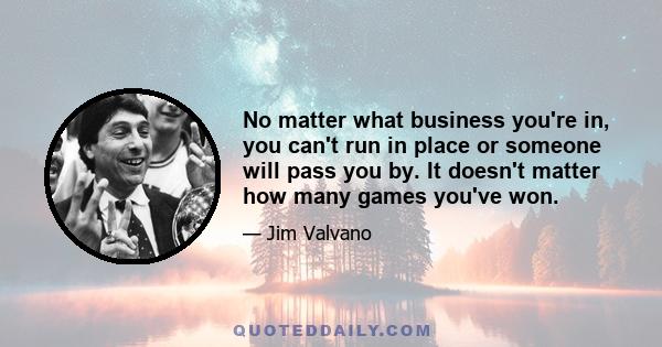 No matter what business you're in, you can't run in place or someone will pass you by. It doesn't matter how many games you've won.