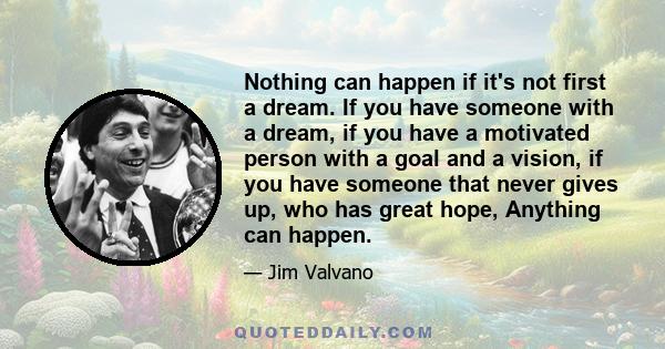 Nothing can happen if it's not first a dream. If you have someone with a dream, if you have a motivated person with a goal and a vision, if you have someone that never gives up, who has great hope, Anything can happen.