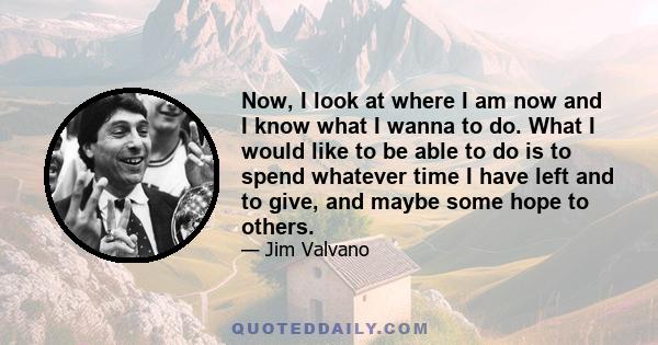 Now, I look at where I am now and I know what I wanna to do. What I would like to be able to do is to spend whatever time I have left and to give, and maybe some hope to others.