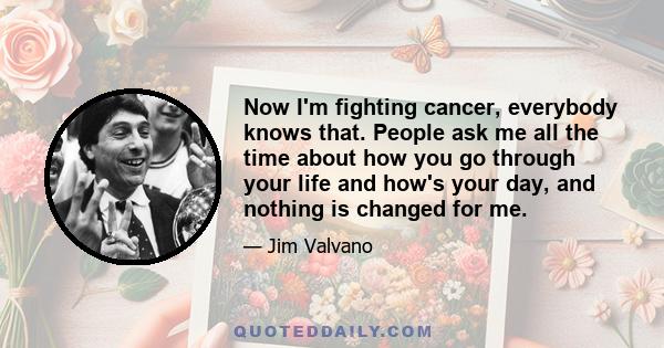 Now I'm fighting cancer, everybody knows that. People ask me all the time about how you go through your life and how's your day, and nothing is changed for me.