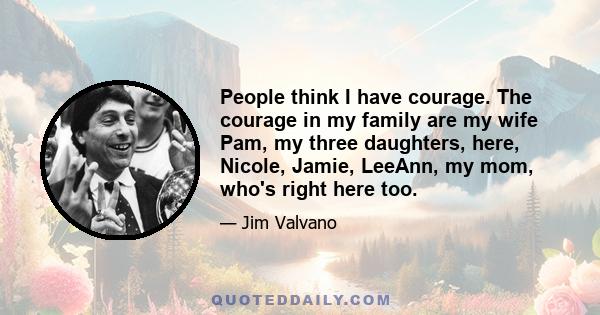 People think I have courage. The courage in my family are my wife Pam, my three daughters, here, Nicole, Jamie, LeeAnn, my mom, who's right here too.