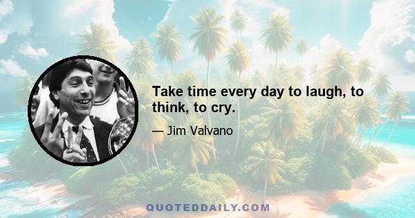 Take time every day to laugh, to think, to cry.