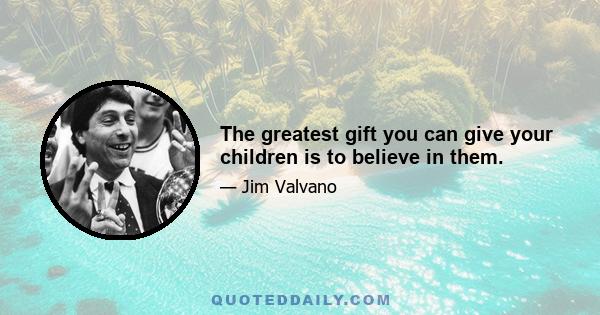 The greatest gift you can give your children is to believe in them.