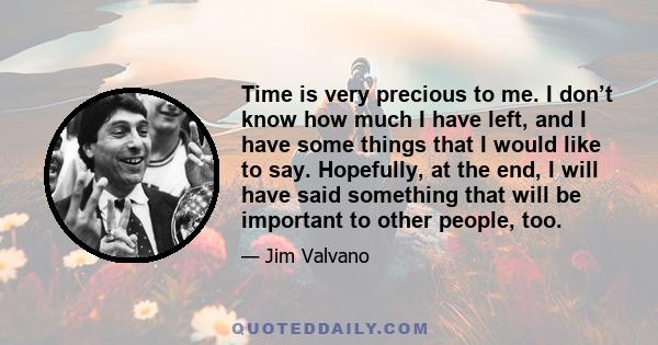 Time is very precious to me. I don’t know how much I have left, and I have some things that I would like to say. Hopefully, at the end, I will have said something that will be important to other people, too.