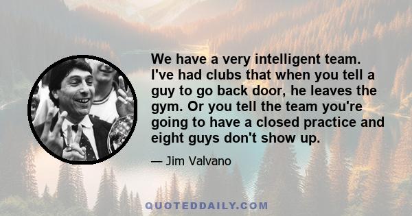 We have a very intelligent team. I've had clubs that when you tell a guy to go back door, he leaves the gym. Or you tell the team you're going to have a closed practice and eight guys don't show up.