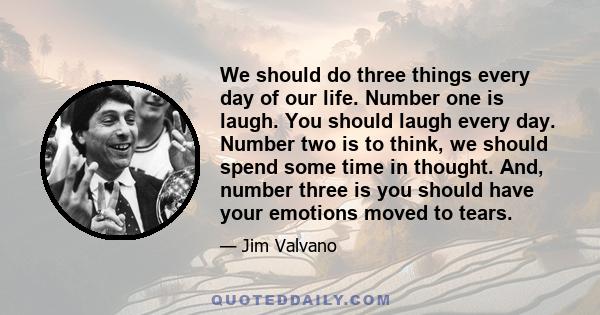 We should do three things every day of our life. Number one is laugh. You should laugh every day. Number two is to think, we should spend some time in thought. And, number three is you should have your emotions moved to 