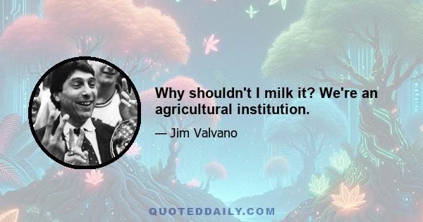 Why shouldn't I milk it? We're an agricultural institution.