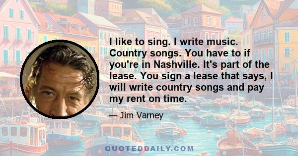 I like to sing. I write music. Country songs. You have to if you're in Nashville. It's part of the lease. You sign a lease that says, I will write country songs and pay my rent on time.