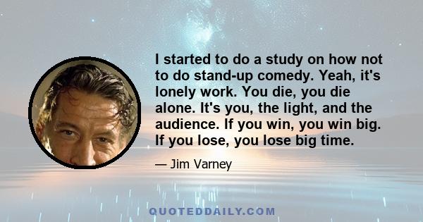 I started to do a study on how not to do stand-up comedy. Yeah, it's lonely work. You die, you die alone. It's you, the light, and the audience. If you win, you win big. If you lose, you lose big time.