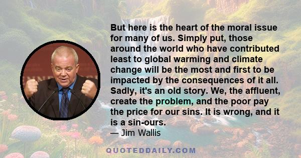 But here is the heart of the moral issue for many of us. Simply put, those around the world who have contributed least to global warming and climate change will be the most and first to be impacted by the consequences