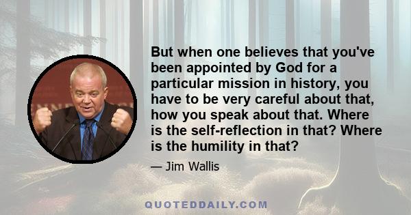 But when one believes that you've been appointed by God for a particular mission in history, you have to be very careful about that, how you speak about that. Where is the self-reflection in that? Where is the humility