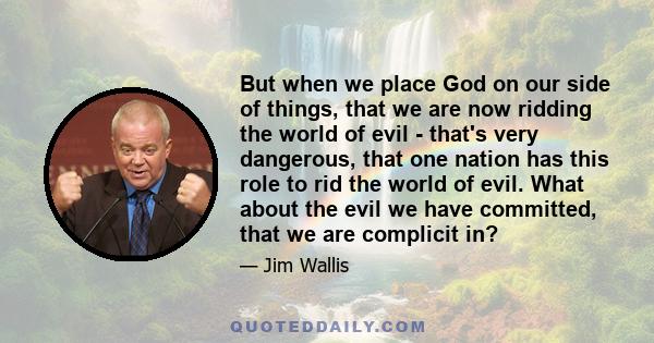 But when we place God on our side of things, that we are now ridding the world of evil - that's very dangerous, that one nation has this role to rid the world of evil. What about the evil we have committed, that we are