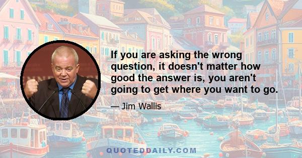 If you are asking the wrong question, it doesn't matter how good the answer is, you aren't going to get where you want to go.