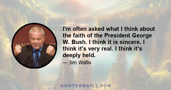 I'm often asked what I think about the faith of the President George W. Bush. I think it is sincere. I think it's very real. I think it's deeply held.