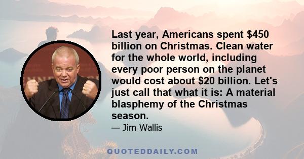 Last year, Americans spent $450 billion on Christmas. Clean water for the whole world, including every poor person on the planet would cost about $20 billion. Let's just call that what it is: A material blasphemy of the 