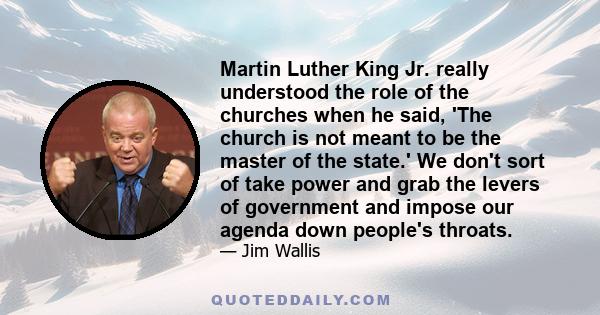 Martin Luther King Jr. really understood the role of the churches when he said, 'The church is not meant to be the master of the state.' We don't sort of take power and grab the levers of government and impose our