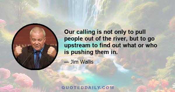 Our calling is not only to pull people out of the river, but to go upstream to find out what or who is pushing them in.