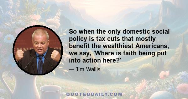 So when the only domestic social policy is tax cuts that mostly benefit the wealthiest Americans, we say, 'Where is faith being put into action here?'